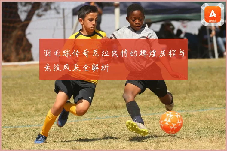 羽毛球传奇昆拉武特的辉煌历程与竞技风采全解析