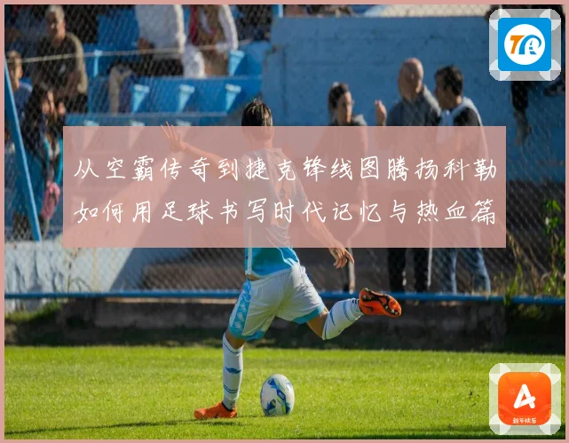 从空霸传奇到捷克锋线图腾扬科勒如何用足球书写时代记忆与热血篇章