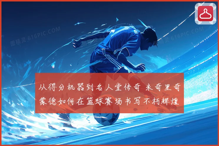 从得分机器到名人堂传奇 米奇里奇蒙德如何在篮球赛场书写不朽辉煌篇章