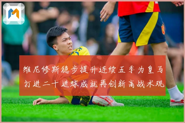 维尼修斯稳步提升连续五季为皇马打进二十进球成就再创新高战术观察