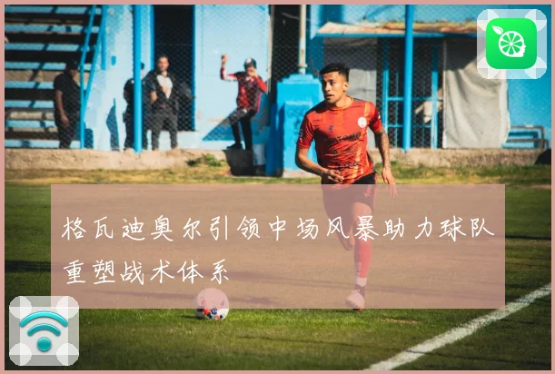 格瓦迪奥尔引领中场风暴助力球队重塑战术体系