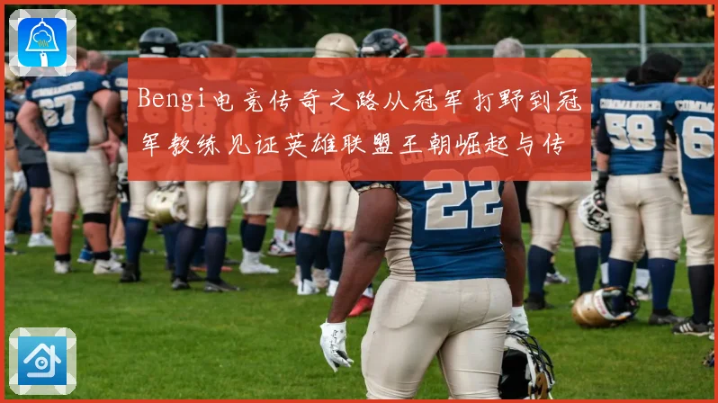 Bengi电竞传奇之路从冠军打野到冠军教练见证英雄联盟王朝崛起与传承
