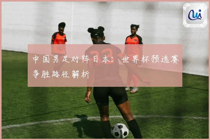 中国男足对阵日本：世界杯预选赛争胜路径解析