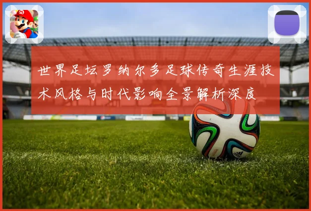 世界足坛罗纳尔多足球传奇生涯技术风格与时代影响全景解析深度