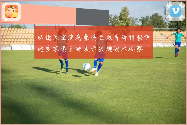 以德天空消息桑德兰放弃海特勒伊达多家俱乐部表示兴趣战术观察
