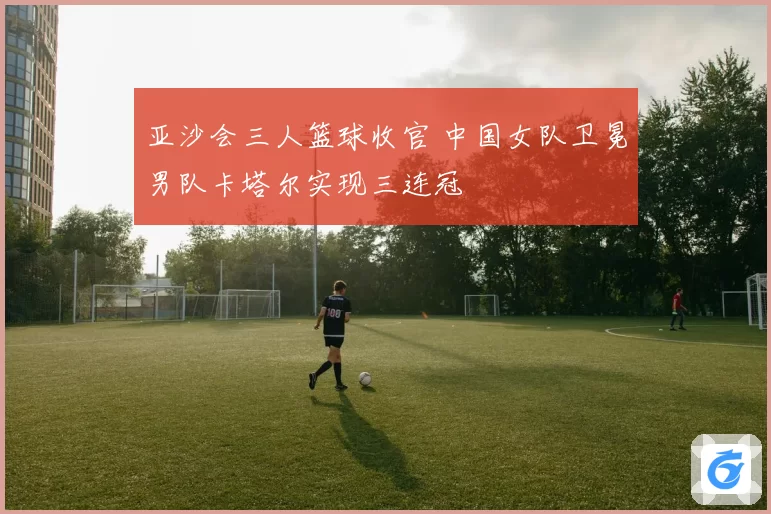 亚沙会三人篮球收官 中国女队卫冕男队卡塔尔实现三连冠