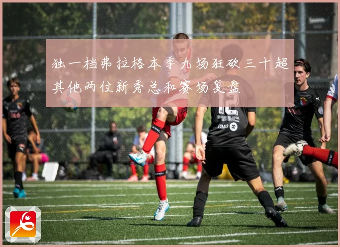 独一档弗拉格本季九场狂砍三十超其他两位新秀总和赛场复盘