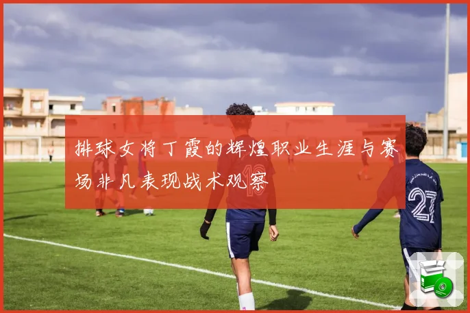 排球女将丁霞的辉煌职业生涯与赛场非凡表现战术观察