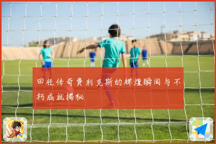 田径传奇费利克斯的辉煌瞬间与不朽成就揭秘