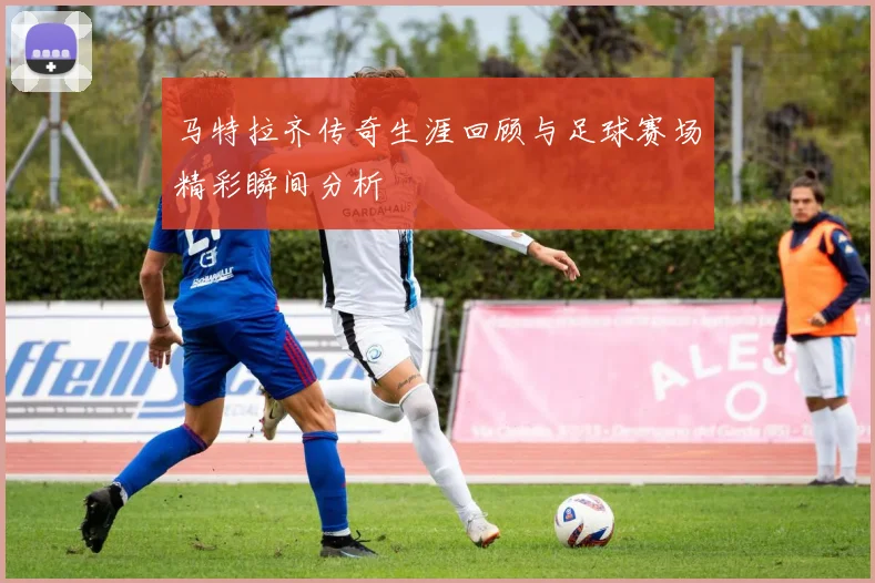 马特拉齐传奇生涯回顾与足球赛场精彩瞬间分析