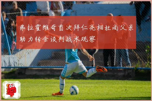 弗拉霍维奇首次拜仁亮相杜尚父亲助力转会谈判战术观察