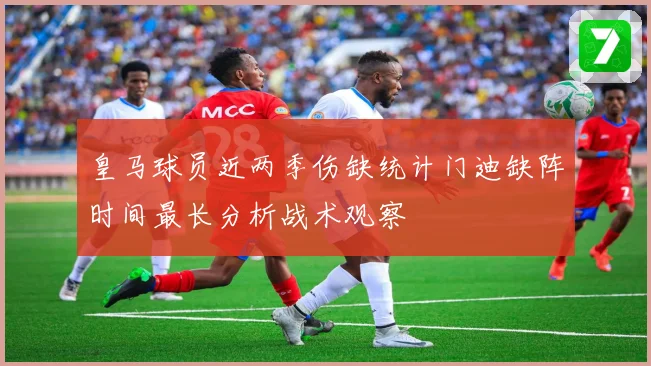 皇马球员近两季伤缺统计门迪缺阵时间最长分析战术观察