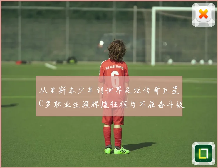 从里斯本少年到世界足坛传奇巨星C罗职业生涯辉煌征程与不屈奋斗故事