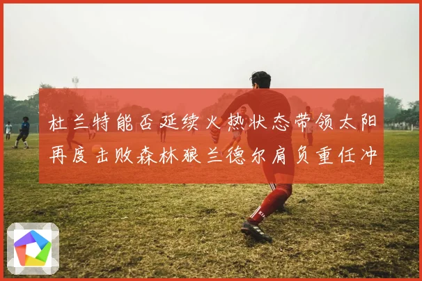 杜兰特能否延续火热状态带领太阳再度击败森林狼兰德尔肩负重任冲赛场复盘