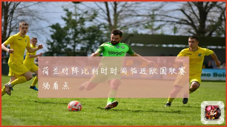 荷兰对阵比利时时间临近欧国联赛场看点