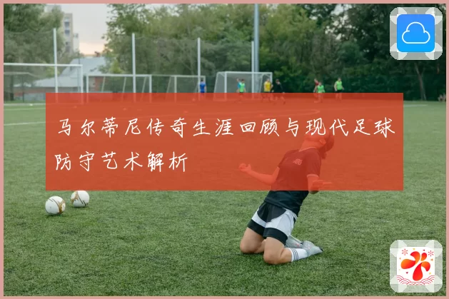 马尔蒂尼传奇生涯回顾与现代足球防守艺术解析