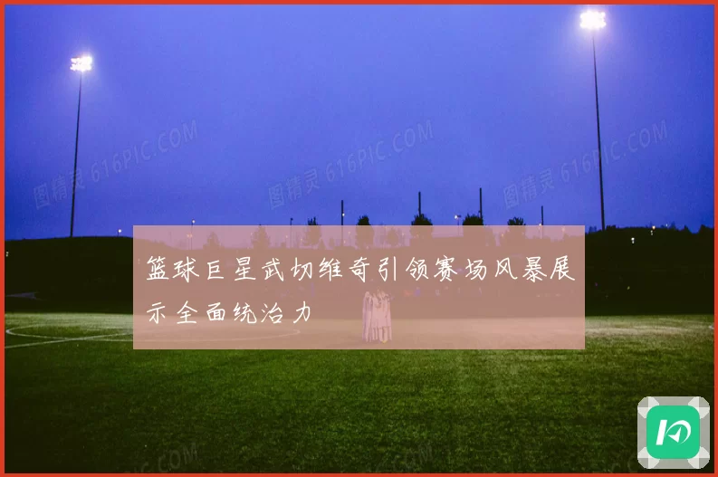 篮球巨星武切维奇引领赛场风暴展示全面统治力