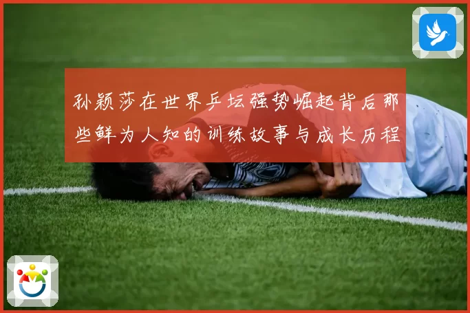 孙颖莎在世界乒坛强势崛起背后那些鲜为人知的训练故事与成长历程