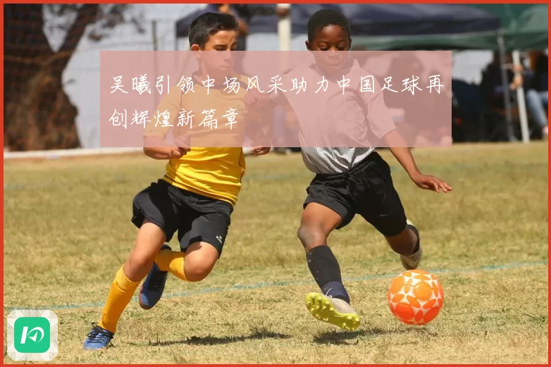 吴曦引领中场风采助力中国足球再创辉煌新篇章