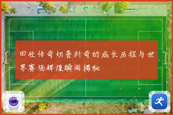 田径传奇切普科奇的成长历程与世界赛场辉煌瞬间揭秘