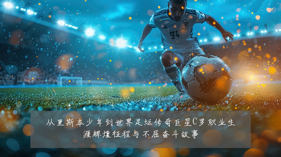 从里斯本少年到世界足坛传奇巨星C罗职业生涯辉煌征程与不屈奋斗故事