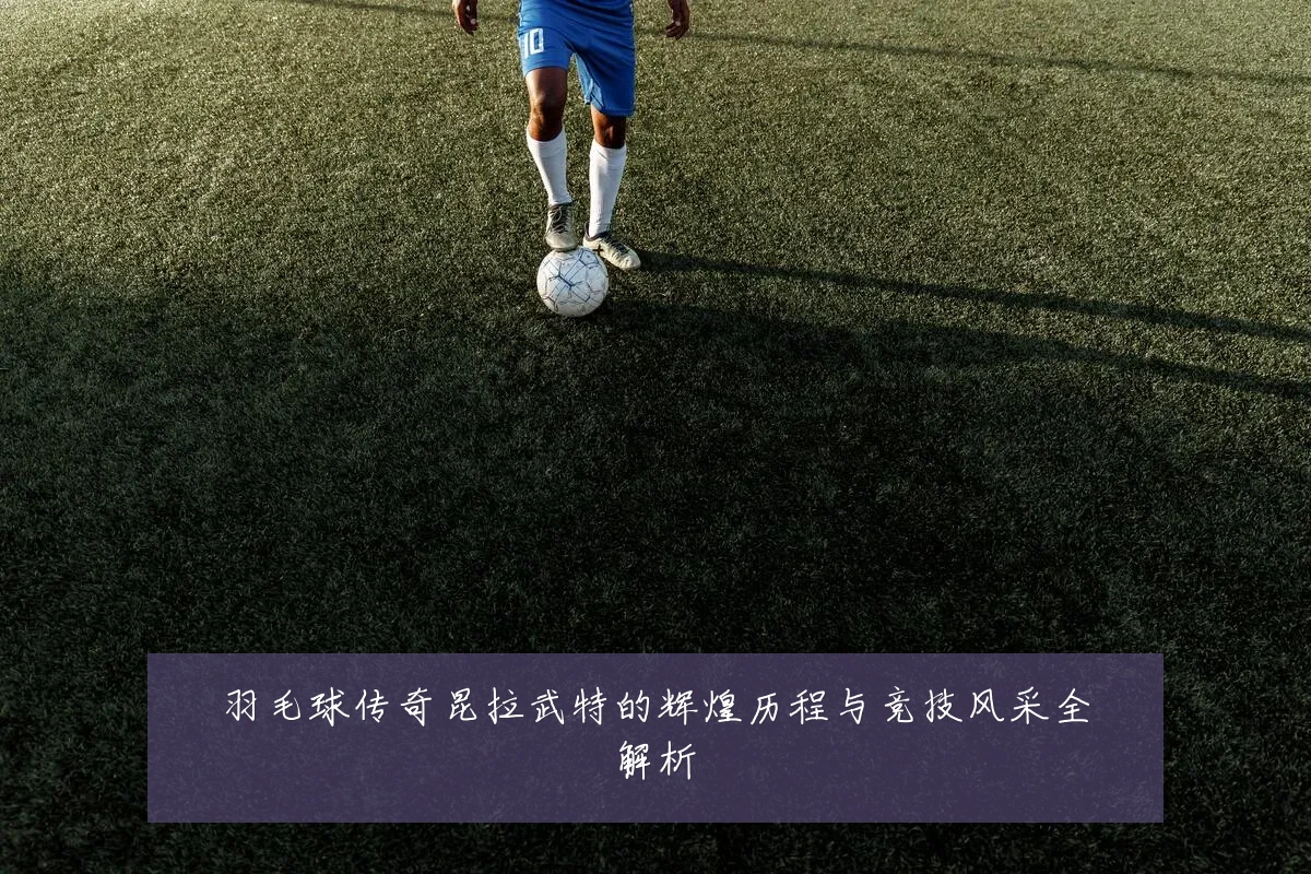 羽毛球传奇昆拉武特的辉煌历程与竞技风采全解析