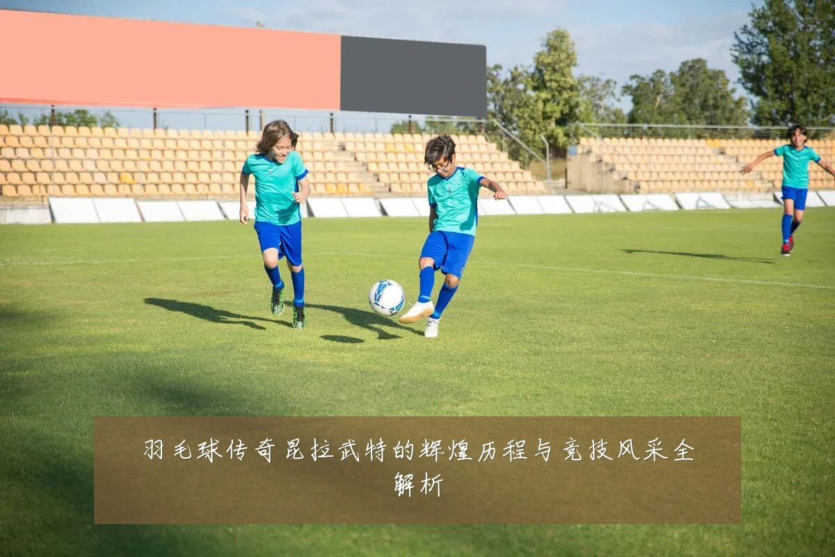 羽毛球传奇昆拉武特的辉煌历程与竞技风采全解析