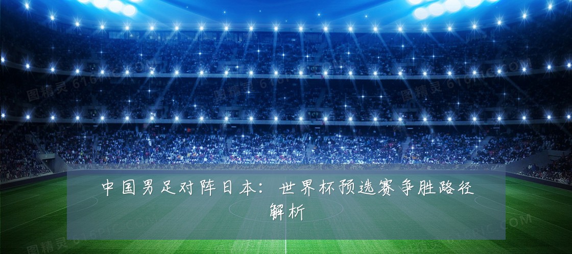 中国男足对阵日本：世界杯预选赛争胜路径解析