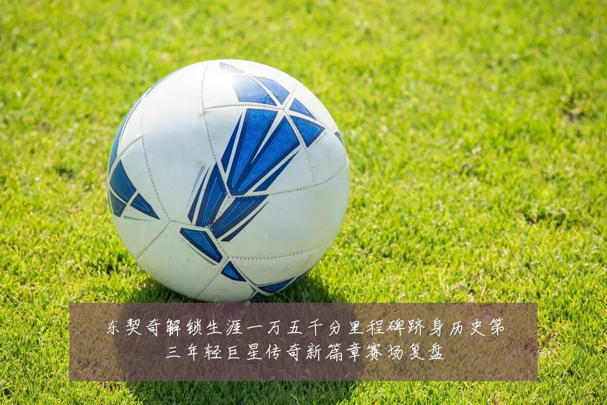 东契奇解锁生涯一万五千分里程碑跻身历史第三年轻巨星传奇新篇章赛场复盘