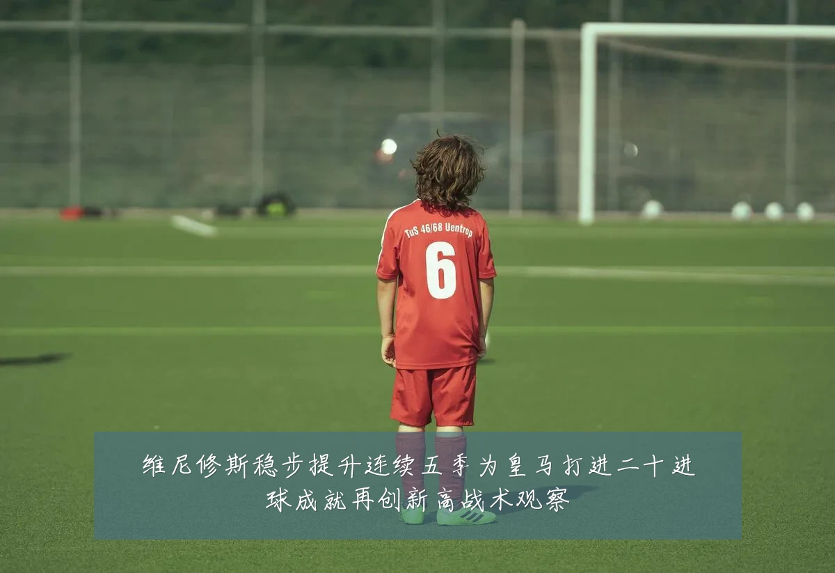 维尼修斯稳步提升连续五季为皇马打进二十进球成就再创新高战术观察